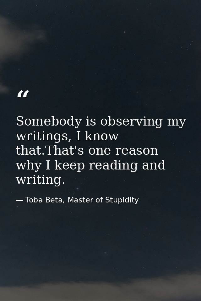Somebody is observing my writings, I know that.That's one reason why I keep reading and writing. — Toba Beta, Master of Stupidity