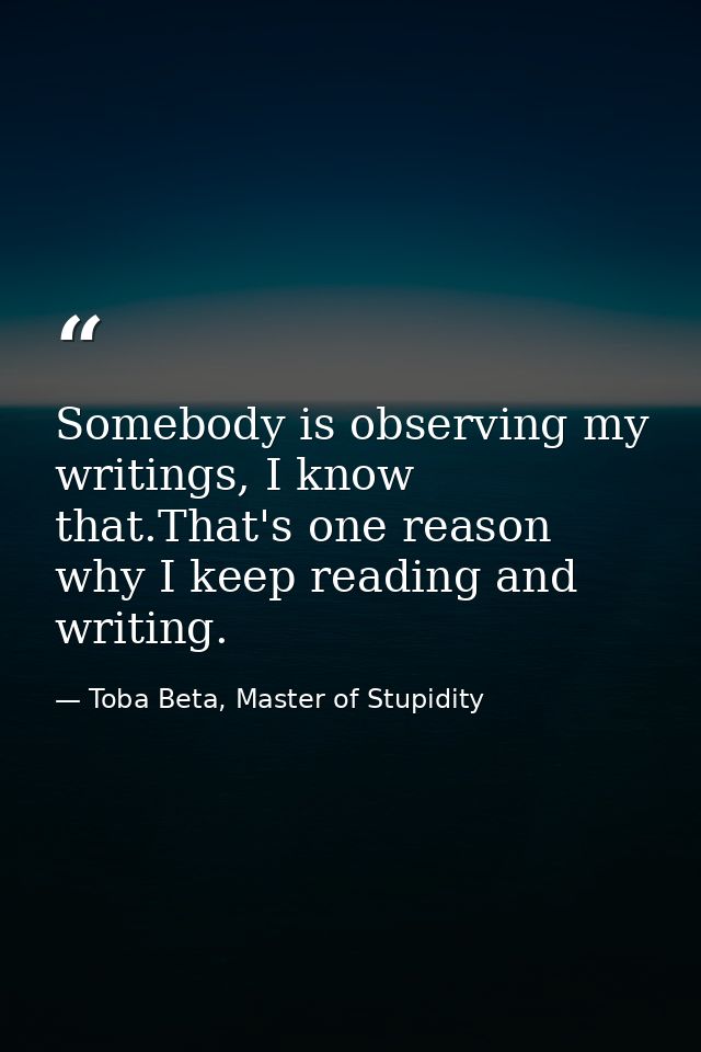 Somebody is observing my writings, I know that.That's one reason why I keep reading and writing. — Toba Beta, Master of Stupidity