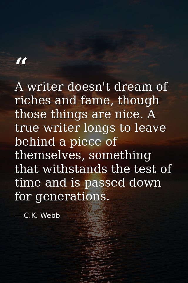 A writer doesn't dream of riches and fame, though those things are nice. A true writer longs to leave behind a piece of  — C.K. Webb