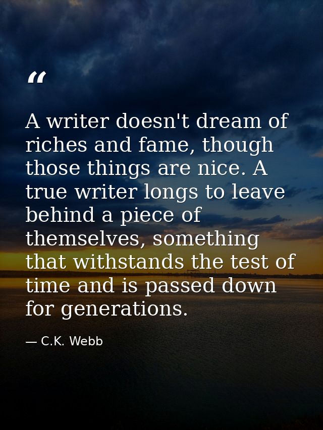 A writer doesn't dream of riches and fame, though those things are nice. A true writer longs to leave behind a piece of  — C.K. Webb