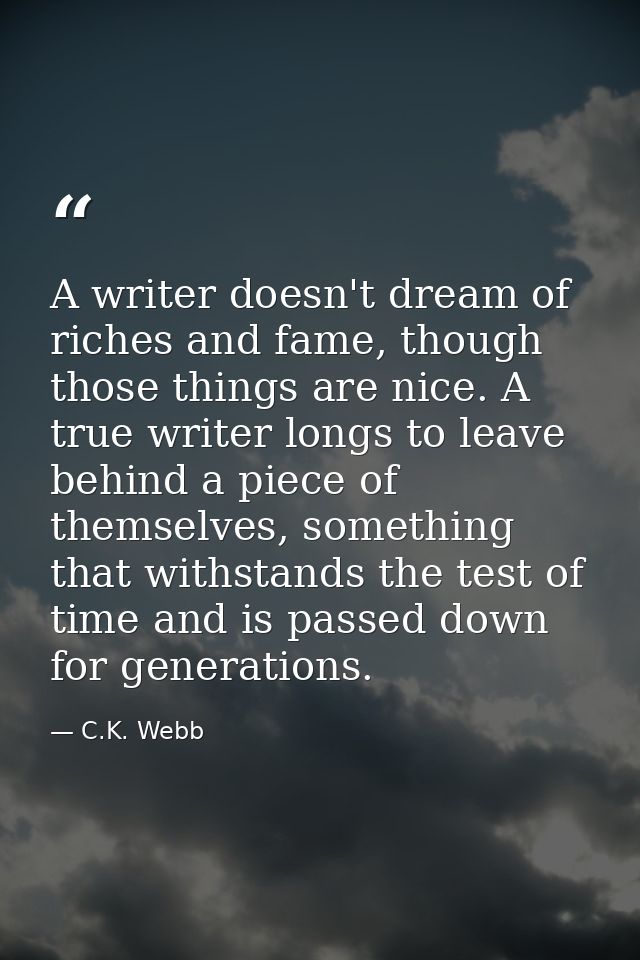 A writer doesn't dream of riches and fame, though those things are nice. A true writer longs to leave behind a piece of  — C.K. Webb
