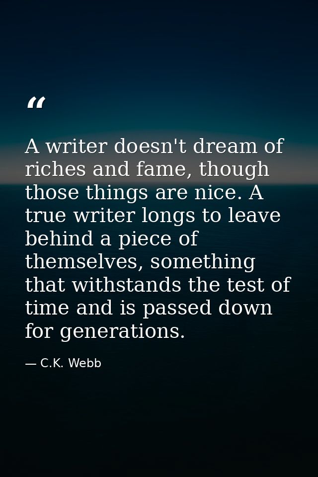 A writer doesn't dream of riches and fame, though those things are nice. A true writer longs to leave behind a piece of  — C.K. Webb