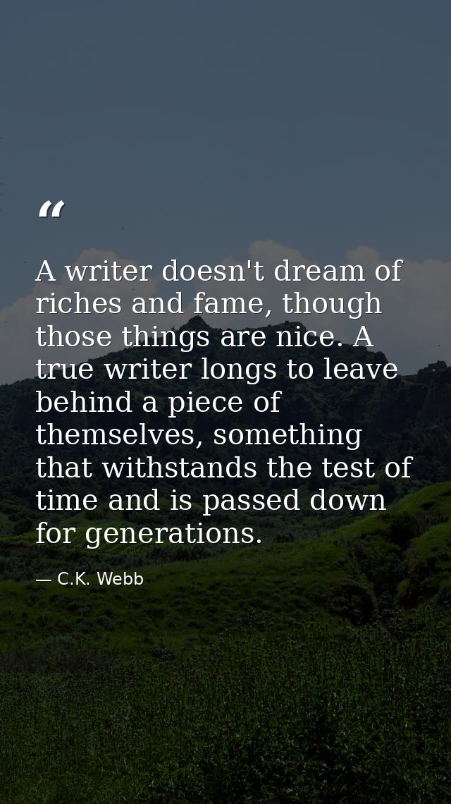 A writer doesn't dream of riches and fame, though those things are nice. A true writer longs to leave behind a piece of  — C.K. Webb