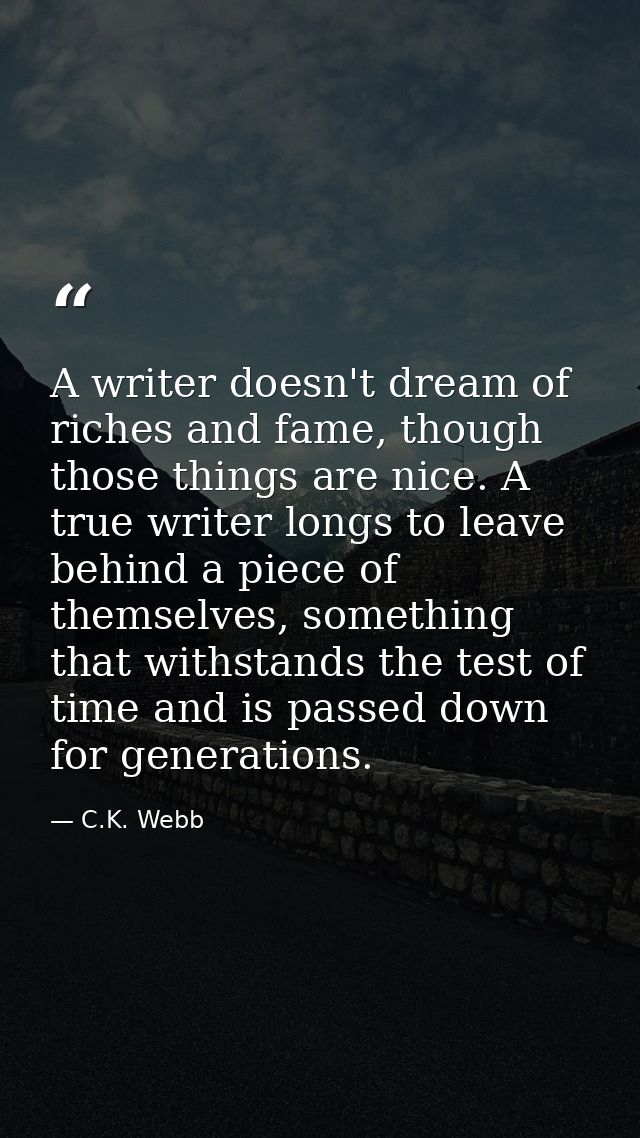 A writer doesn't dream of riches and fame, though those things are nice. A true writer longs to leave behind a piece of  — C.K. Webb