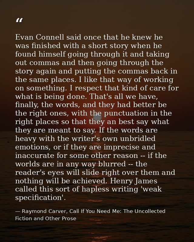Evan Connell said once that he knew he was finished with a short story when he found himself going through it and taking — Raymond Carver, Call If You Need Me: The Uncollected Fiction and Other Prose