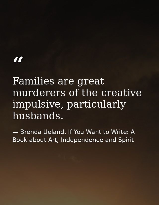 Families are great murderers of the creative impulsive, particularly husbands. — Brenda Ueland, If You Want to Write: A Book about Art, Independence and Spirit
