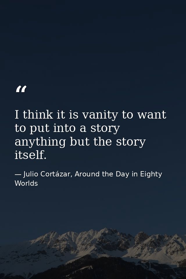 I think it is vanity to want to put into a story anything but the story itself. — Julio Cortázar, Around the Day in Eighty Worlds