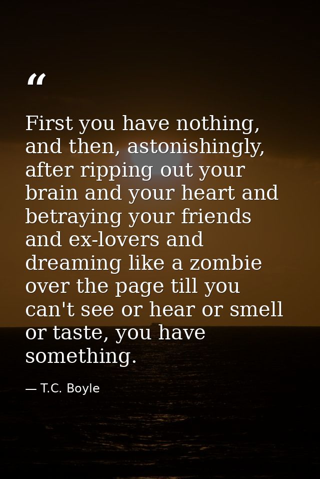 First you have nothing, and then, astonishingly, after ripping out your brain and your heart and betraying your friends  — T.C. Boyle