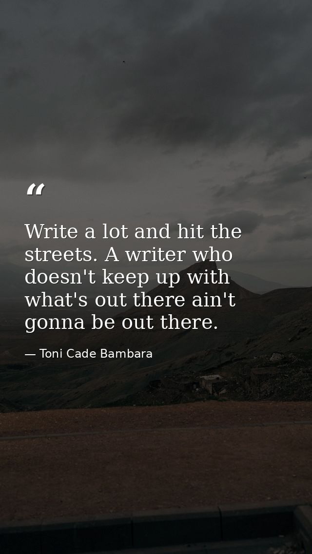Write a lot and hit the streets. A writer who doesn't keep up with what's out there ain't gonna be out there. — Toni Cade Bambara