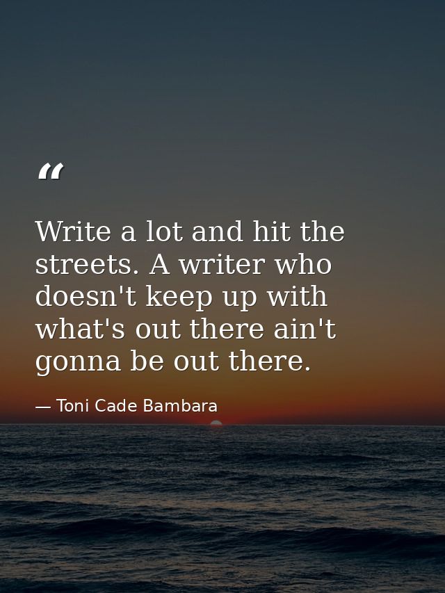 Write a lot and hit the streets. A writer who doesn't keep up with what's out there ain't gonna be out there. — Toni Cade Bambara