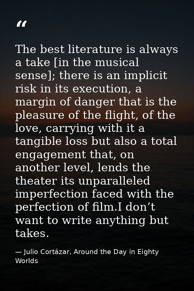 The best literature is always a take [in the musical sense]; there is an implicit risk in its execution, a margin of dan — Julio Cortázar, Around the Day in Eighty Worlds