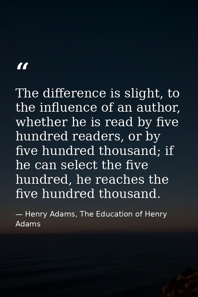 The difference is slight, to the influence of an author, whether he is read by five hundred readers, or by five hundred  — Henry Adams, The Education of Henry Adams