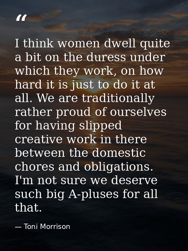 I think women dwell quite a bit on the duress under which they work, on how hard it is just to do it at all. We are trad — Toni Morrison