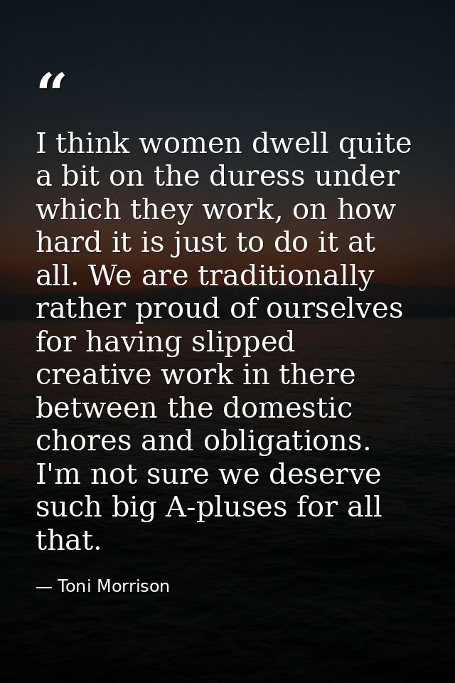 I think women dwell quite a bit on the duress under which they work, on how hard it is just to do it at all. We are trad — Toni Morrison