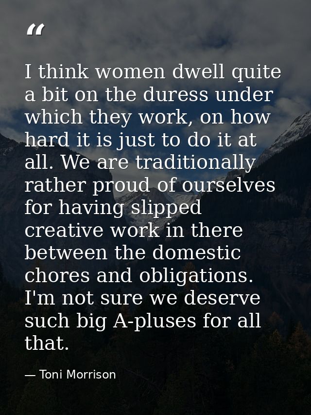 I think women dwell quite a bit on the duress under which they work, on how hard it is just to do it at all. We are trad — Toni Morrison