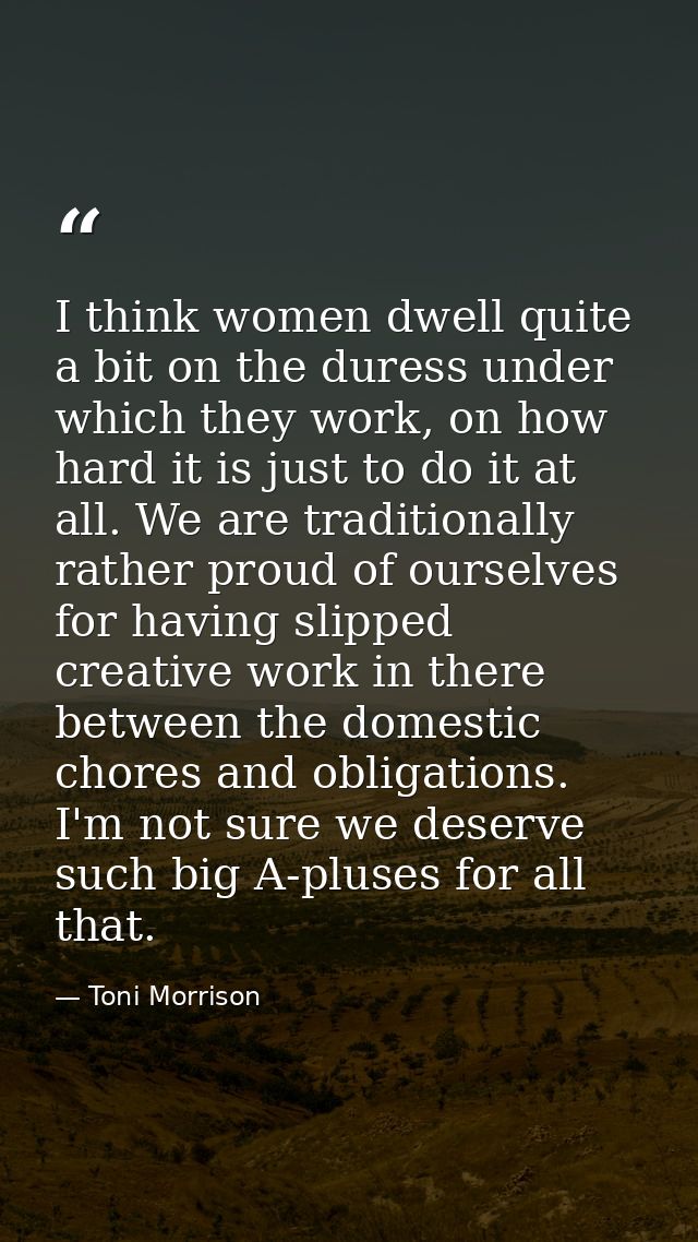 I think women dwell quite a bit on the duress under which they work, on how hard it is just to do it at all. We are trad — Toni Morrison