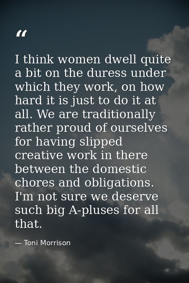 I think women dwell quite a bit on the duress under which they work, on how hard it is just to do it at all. We are trad — Toni Morrison