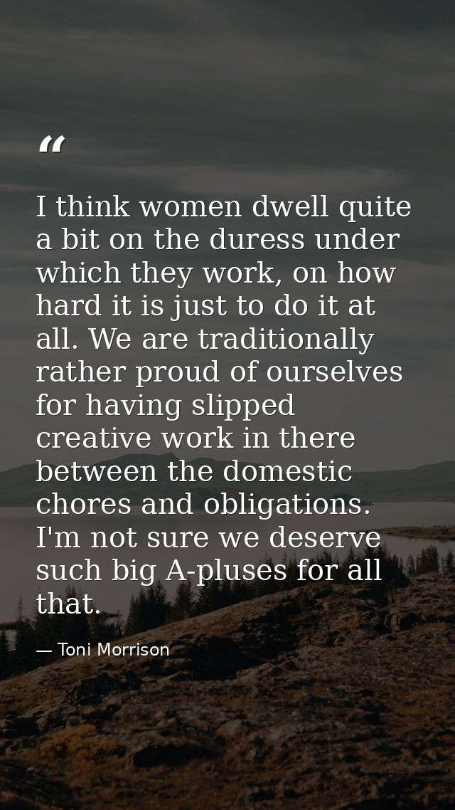 I think women dwell quite a bit on the duress under which they work, on how hard it is just to do it at all. We are trad — Toni Morrison