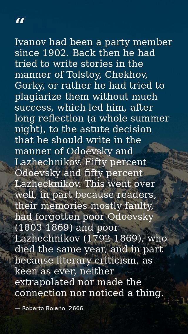 Ivanov had been a party member since 1902. Back then he had tried to write stories in the manner of Tolstoy, Chekhov, Go — Roberto Bolaño, 2666