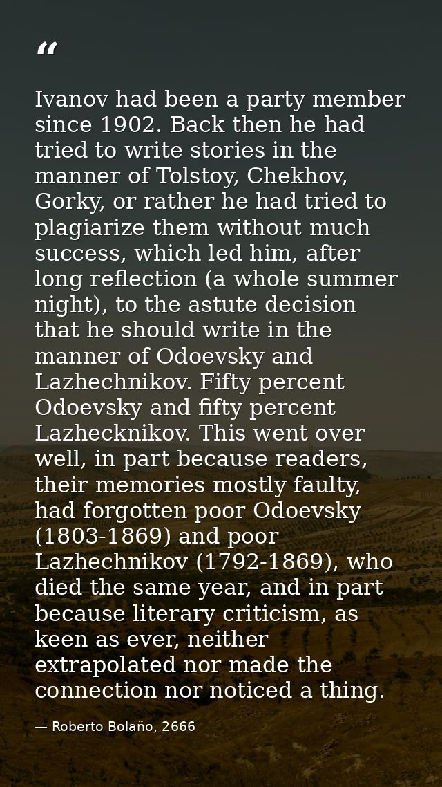 Ivanov had been a party member since 1902. Back then he had tried to write stories in the manner of Tolstoy, Chekhov, Go — Roberto Bolaño, 2666