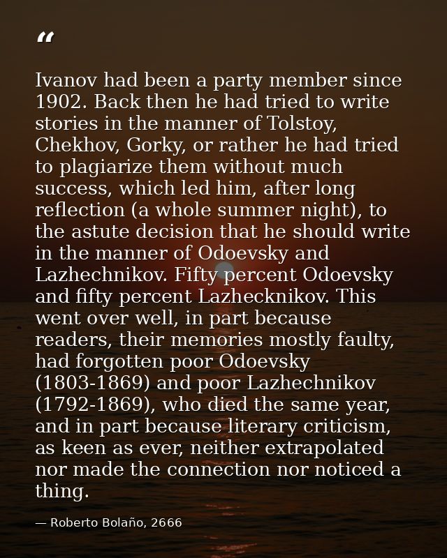 Ivanov had been a party member since 1902. Back then he had tried to write stories in the manner of Tolstoy, Chekhov, Go — Roberto Bolaño, 2666