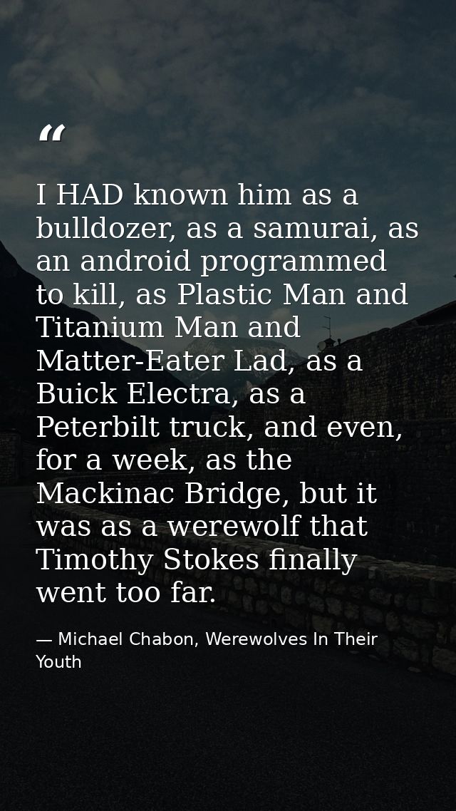 I HAD known him as a bulldozer, as a samurai, as an android programmed to kill, as Plastic Man and Titanium Man and Matt — Michael Chabon, Werewolves In Their Youth