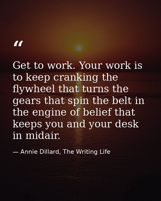 Get to work. Your work is to keep cranking the flywheel that turns the gears that spin the belt in the engine of belief  — Annie Dillard, The Writing Life