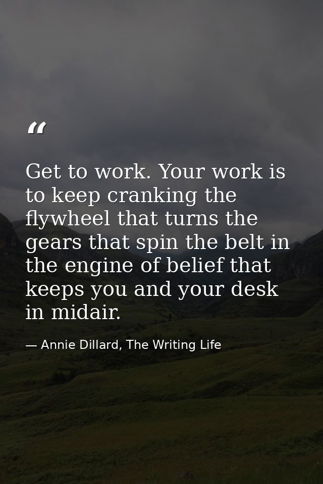 Get to work. Your work is to keep cranking the flywheel that turns the gears that spin the belt in the engine of belief  — Annie Dillard, The Writing Life