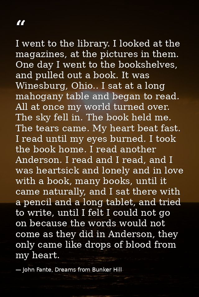I went to the library. I looked at the magazines, at the pictures in them. One day I went to the bookshelves, and pulled — John Fante, Dreams from Bunker Hill