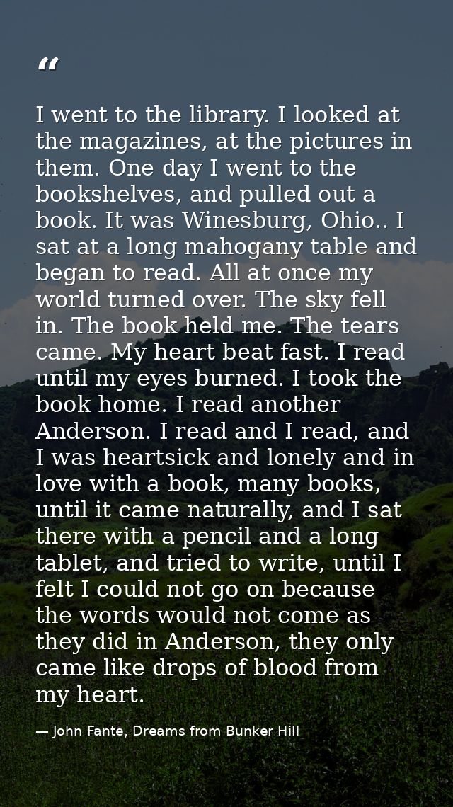 I went to the library. I looked at the magazines, at the pictures in them. One day I went to the bookshelves, and pulled — John Fante, Dreams from Bunker Hill
