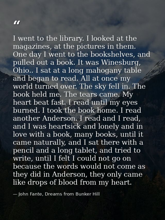 I went to the library. I looked at the magazines, at the pictures in them. One day I went to the bookshelves, and pulled — John Fante, Dreams from Bunker Hill