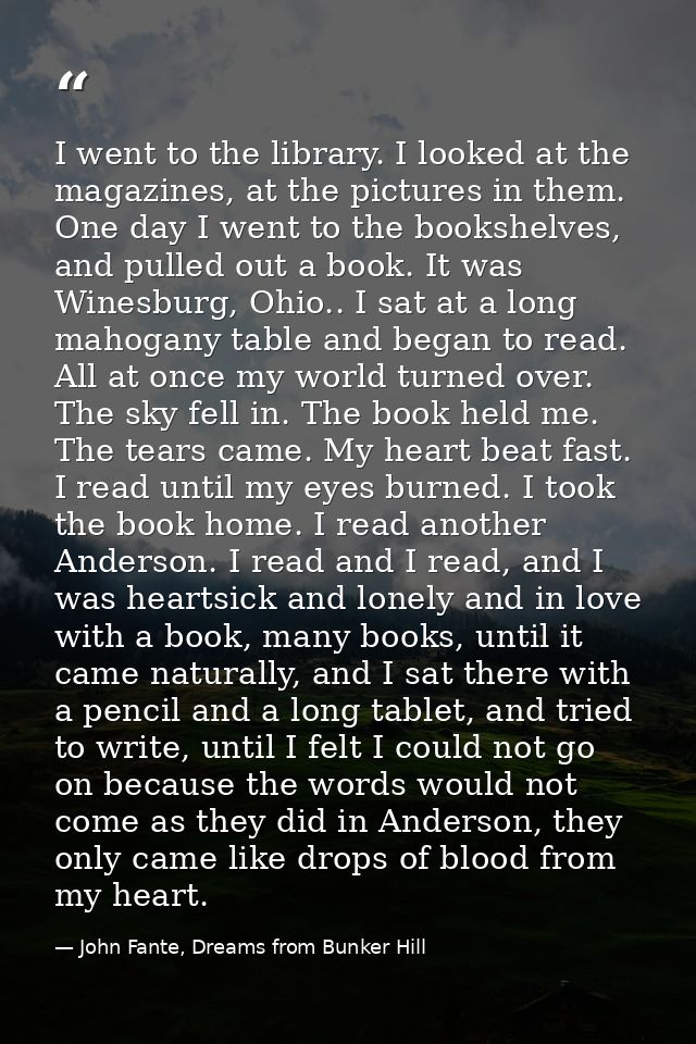 I went to the library. I looked at the magazines, at the pictures in them. One day I went to the bookshelves, and pulled — John Fante, Dreams from Bunker Hill