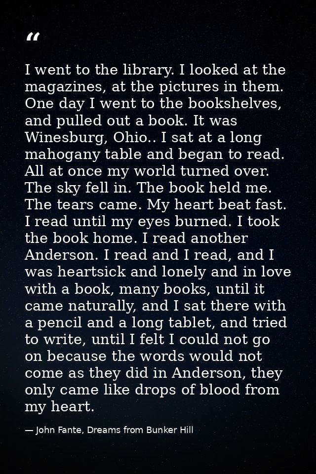 I went to the library. I looked at the magazines, at the pictures in them. One day I went to the bookshelves, and pulled — John Fante, Dreams from Bunker Hill