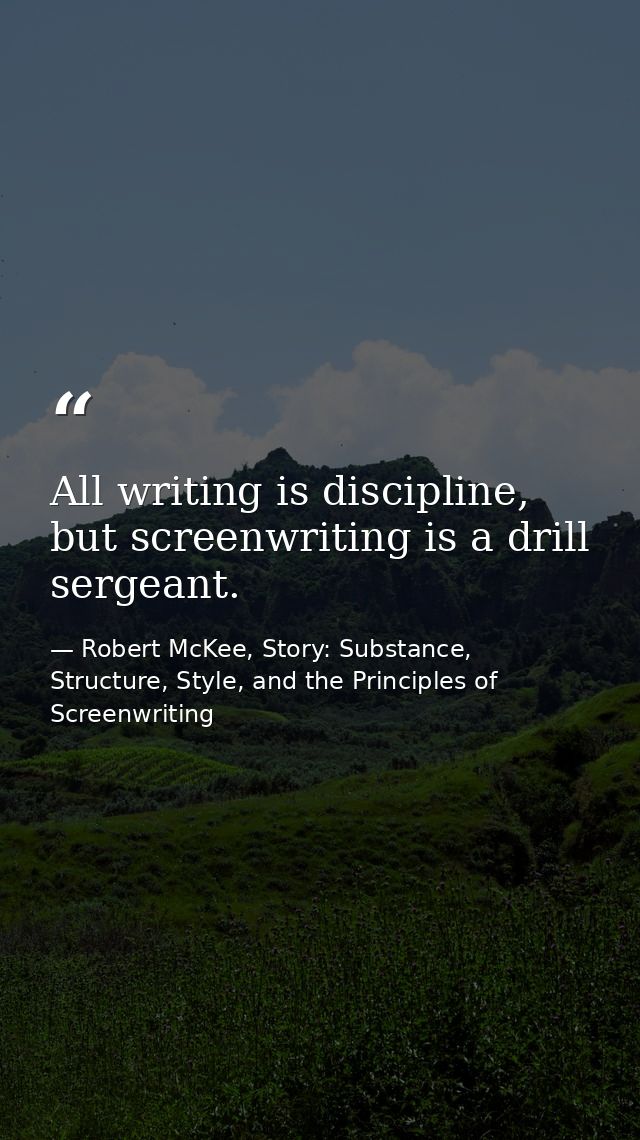 All writing is discipline, but screenwriting is a drill sergeant. — Robert McKee, Story: Substance, Structure, Style, and the Principles of Screenwriting