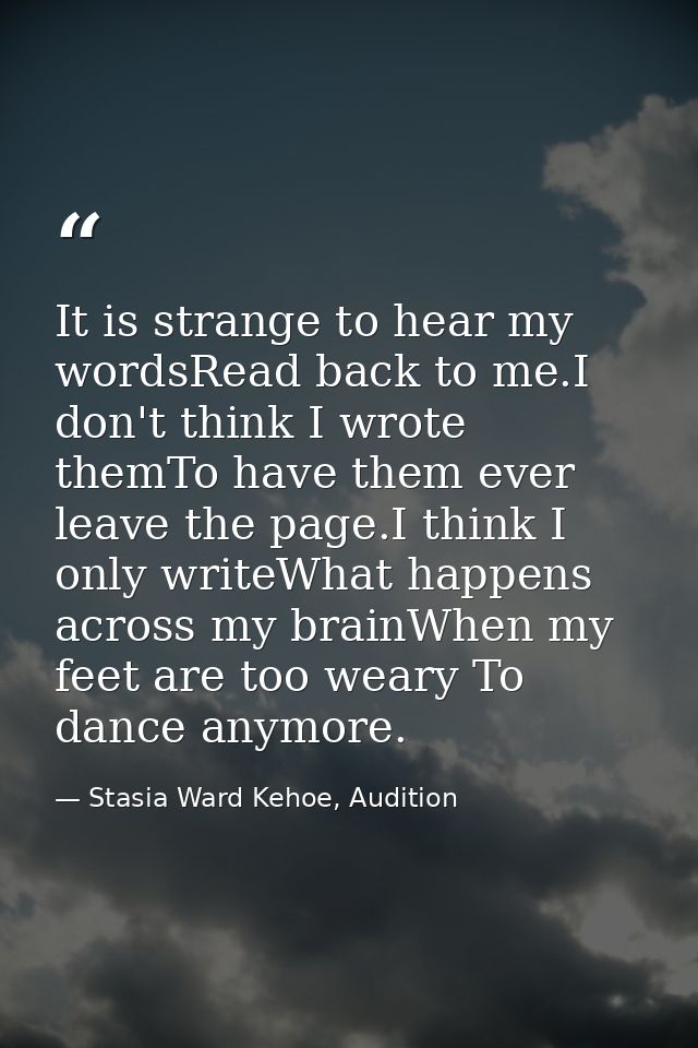 It is strange to hear my wordsRead back to me.I don't think I wrote themTo have them ever leave the page.I think I only  — Stasia Ward Kehoe, Audition