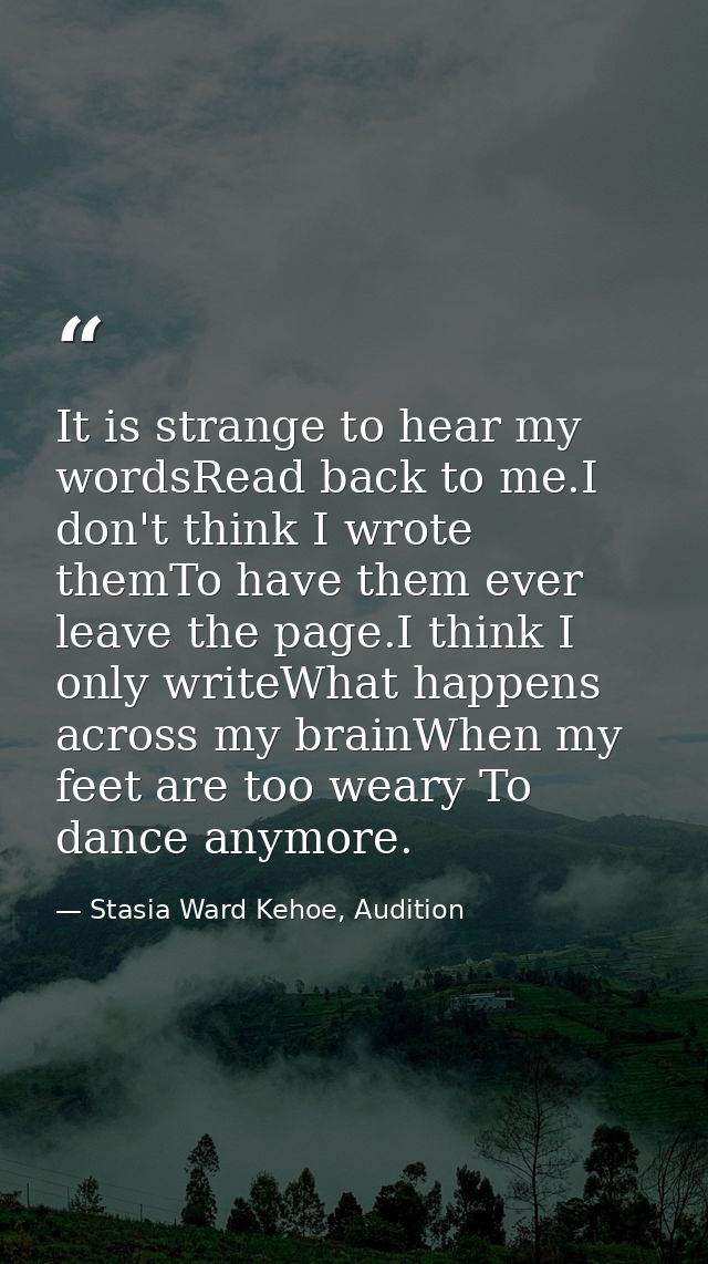 It is strange to hear my wordsRead back to me.I don't think I wrote themTo have them ever leave the page.I think I only  — Stasia Ward Kehoe, Audition
