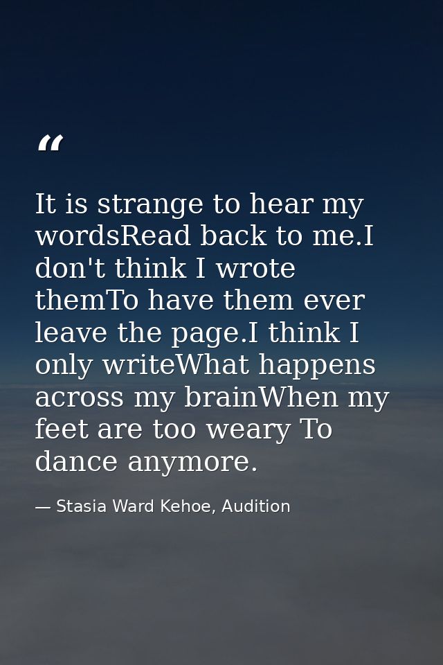 It is strange to hear my wordsRead back to me.I don't think I wrote themTo have them ever leave the page.I think I only  — Stasia Ward Kehoe, Audition