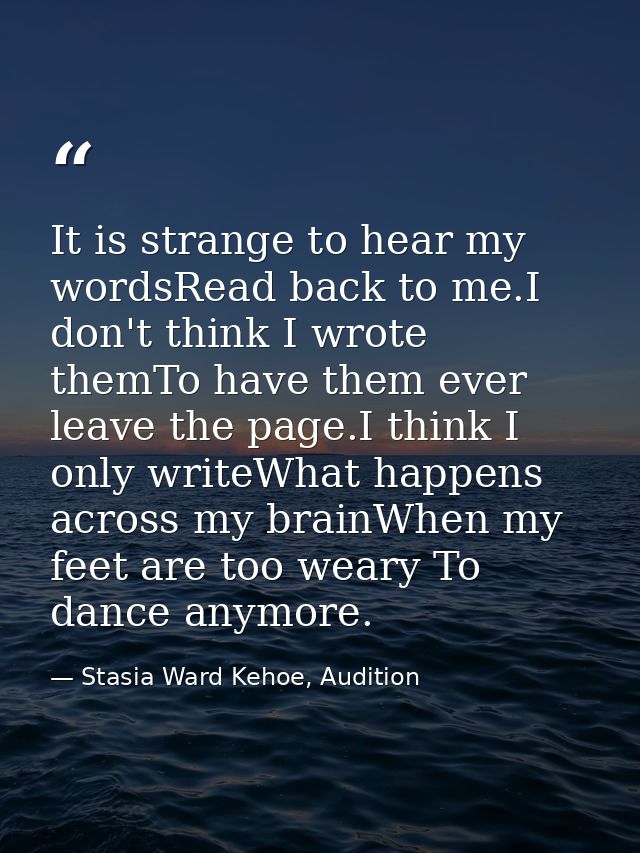 It is strange to hear my wordsRead back to me.I don't think I wrote themTo have them ever leave the page.I think I only  — Stasia Ward Kehoe, Audition