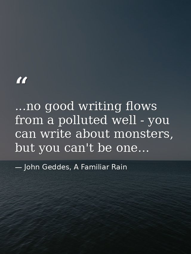 ...no good writing flows from a polluted well - you can write about monsters, but you can't be one... — John Geddes, A Familiar Rain