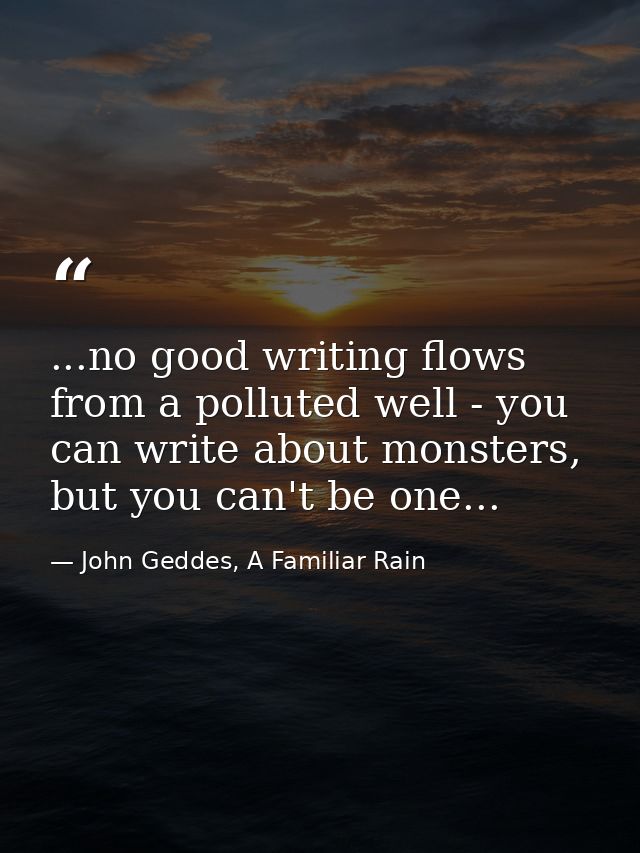 ...no good writing flows from a polluted well - you can write about monsters, but you can't be one... — John Geddes, A Familiar Rain