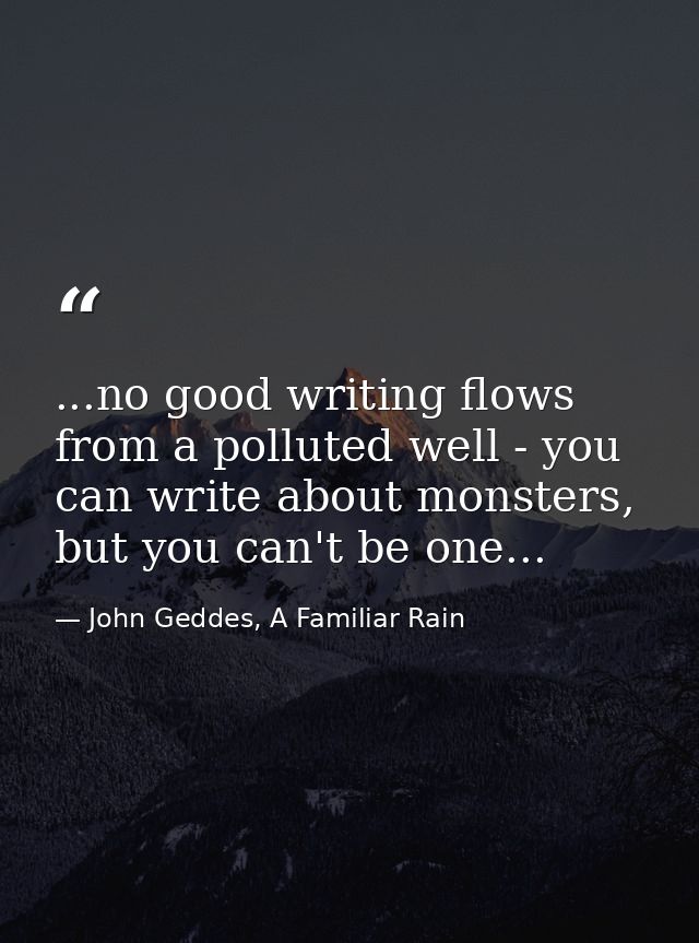 ...no good writing flows from a polluted well - you can write about monsters, but you can't be one... — John Geddes, A Familiar Rain