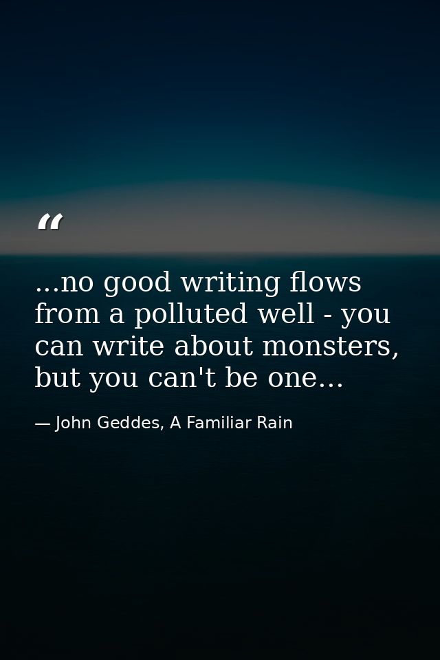 ...no good writing flows from a polluted well - you can write about monsters, but you can't be one... — John Geddes, A Familiar Rain