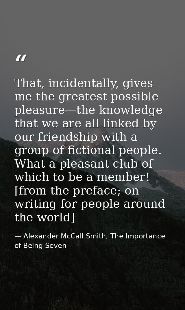 That, incidentally, gives me the greatest possible pleasure—the knowledge that we are all linked by our friendship with  — Alexander McCall Smith, The Importance of Being Seven