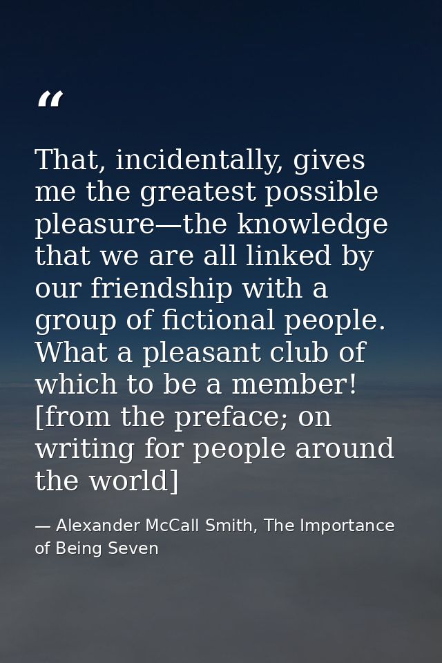 That, incidentally, gives me the greatest possible pleasure—the knowledge that we are all linked by our friendship with  — Alexander McCall Smith, The Importance of Being Seven