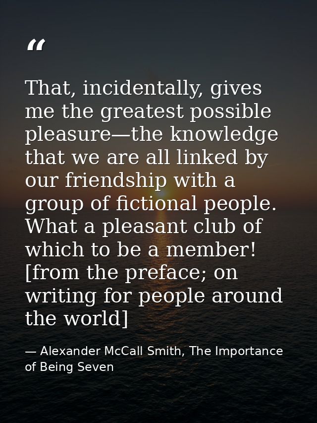 That, incidentally, gives me the greatest possible pleasure—the knowledge that we are all linked by our friendship with  — Alexander McCall Smith, The Importance of Being Seven