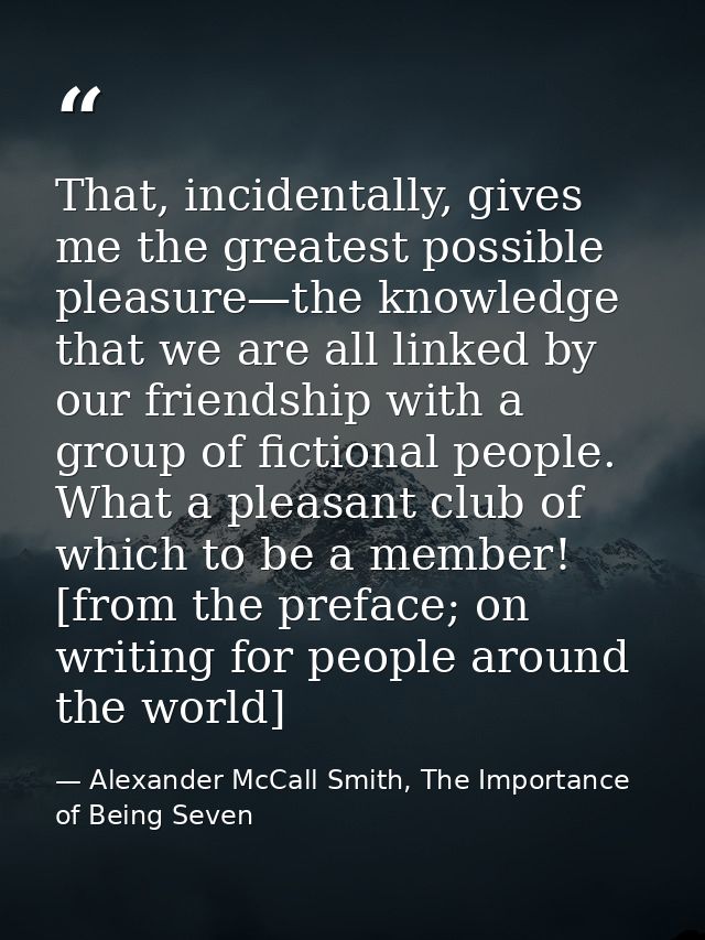That, incidentally, gives me the greatest possible pleasure—the knowledge that we are all linked by our friendship with  — Alexander McCall Smith, The Importance of Being Seven