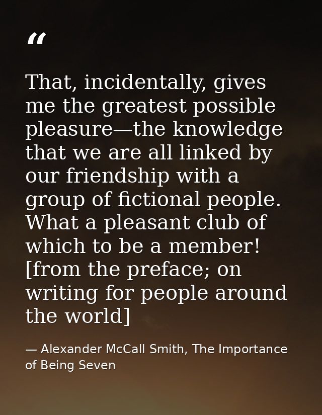 That, incidentally, gives me the greatest possible pleasure—the knowledge that we are all linked by our friendship with  — Alexander McCall Smith, The Importance of Being Seven