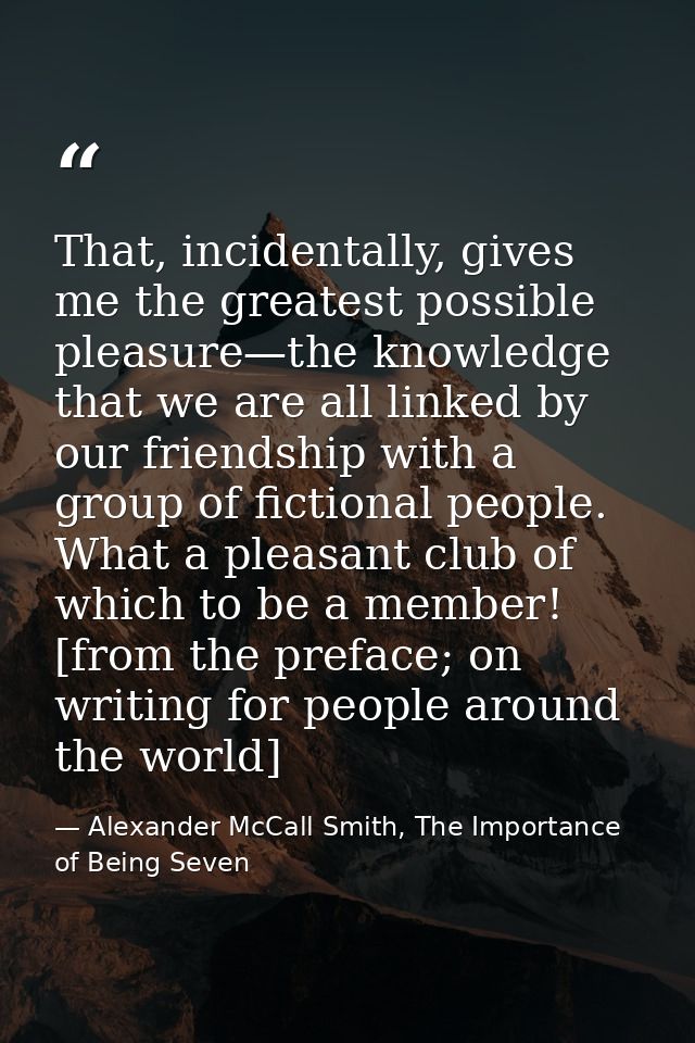 That, incidentally, gives me the greatest possible pleasure—the knowledge that we are all linked by our friendship with  — Alexander McCall Smith, The Importance of Being Seven