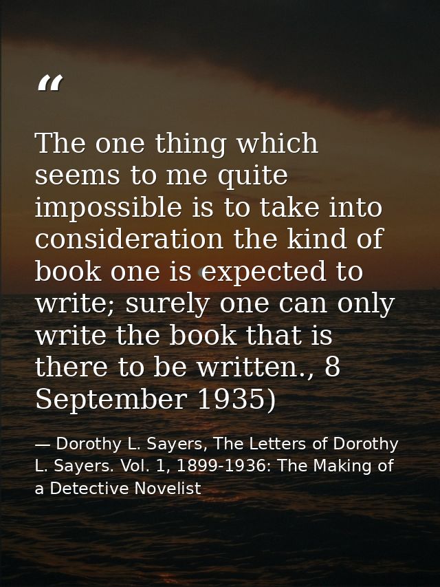 The one thing which seems to me quite impossible is to take into consideration the kind of book one is expected to write — Dorothy L. Sayers, The Letters of Dorothy L. Sayers. Vol. 1, 1899-1936: The Making of a Detective Novelist