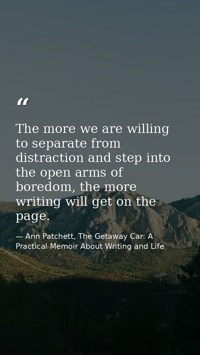 The more we are willing to separate from distraction and step into the open arms of boredom, the more writing will get o — Ann Patchett, The Getaway Car: A Practical Memoir About Writing and Life